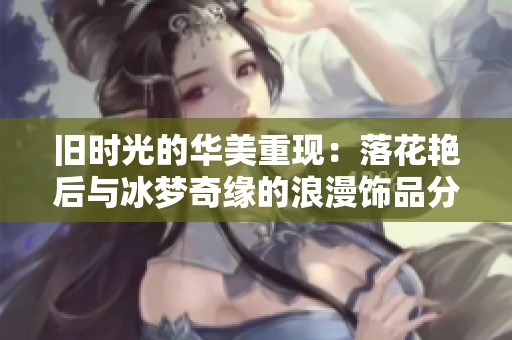 旧时光的华美重现：落花艳后与冰梦奇缘的浪漫饰品分享