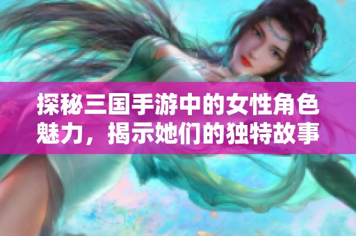 探秘三国手游中的女性角色魅力，揭示她们的独特故事与玩法