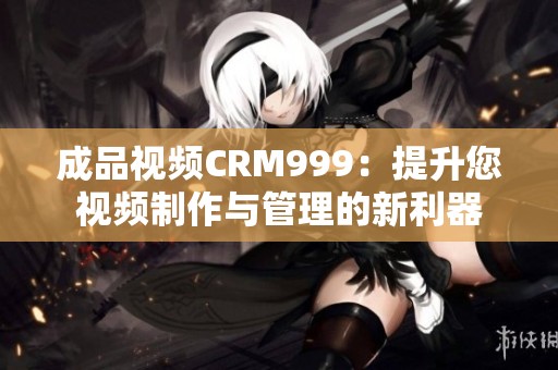 成品视频CRM999：提升您视频制作与管理的新利器