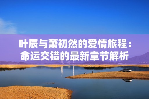 叶辰与萧初然的爱情旅程：命运交错的最新章节解析