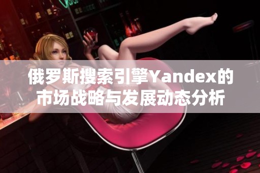 俄罗斯搜索引擎Yandex的市场战略与发展动态分析