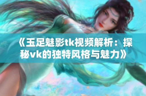 《玉足魅影tk视频解析：探秘vk的独特风格与魅力》