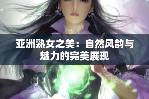 亚洲熟女之美：自然风韵与魅力的完美展现