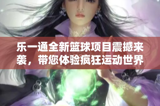 乐一通全新篮球项目震撼来袭，带您体验疯狂运动世界