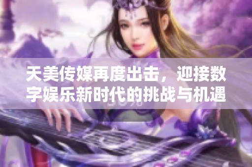 天美传媒再度出击，迎接数字娱乐新时代的挑战与机遇