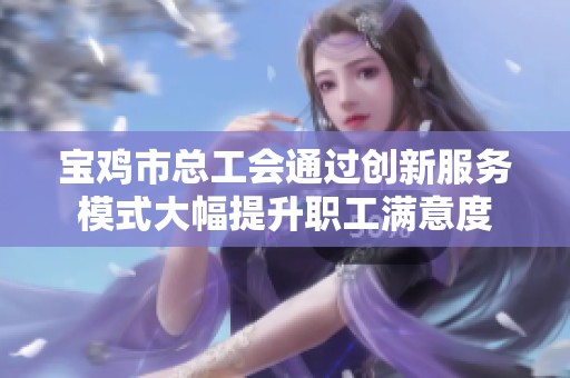 宝鸡市总工会通过创新服务模式大幅提升职工满意度