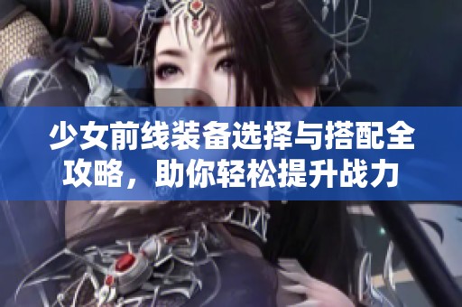 少女前线装备选择与搭配全攻略，助你轻松提升战力