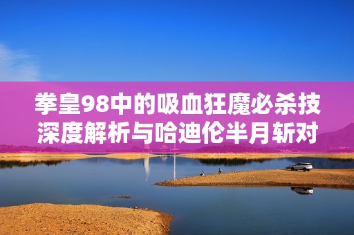 拳皇98中的吸血狂魔必杀技深度解析与哈迪伦半月斩对抗技巧