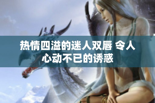 热情四溢的迷人双唇 令人心动不已的诱惑