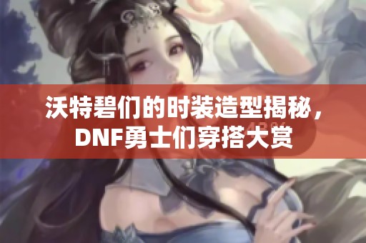 沃特碧们的时装造型揭秘，DNF勇士们穿搭大赏