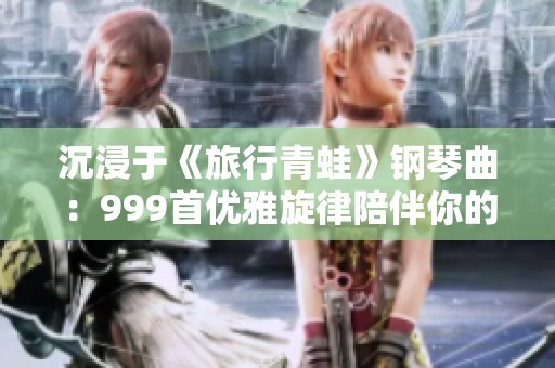 沉浸于《旅行青蛙》钢琴曲：999首优雅旋律陪伴你的心灵之旅