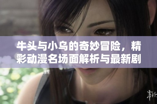牛头与小乌的奇妙冒险，精彩动漫名场面解析与最新剧情更新