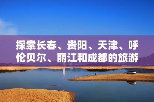 探索长春、贵阳、天津、呼伦贝尔、丽江和成都的旅游知识与问答趣闻