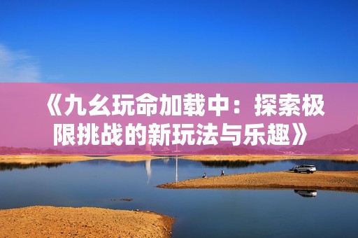 《九幺玩命加载中：探索极限挑战的新玩法与乐趣》