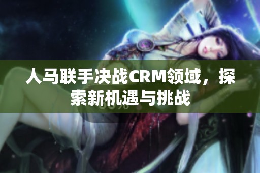 人马联手决战CRM领域，探索新机遇与挑战