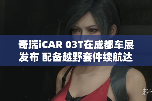 奇瑞iCAR 03T在成都车展发布 配备越野套件续航达520公里