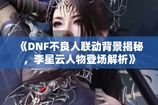 《DNF不良人联动背景揭秘，李星云人物登场解析》