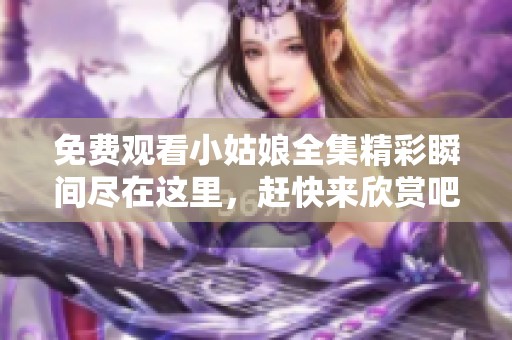 免费观看小姑娘全集精彩瞬间尽在这里，赶快来欣赏吧！