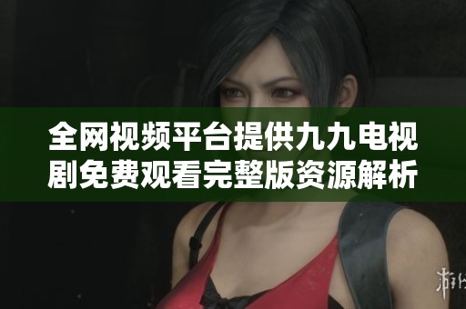 全网视频平台提供九九电视剧免费观看完整版资源解析