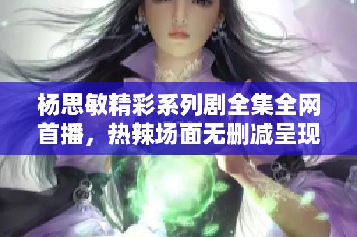 杨思敏精彩系列剧全集全网首播，热辣场面无删减呈现