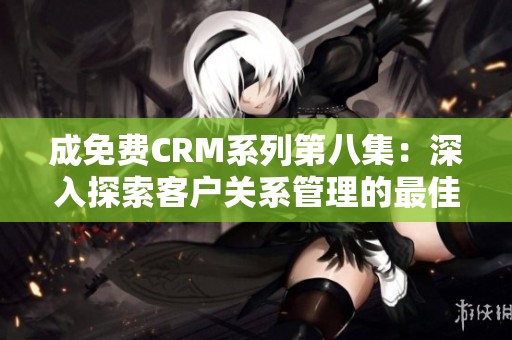 成免费CRM系列第八集：深入探索客户关系管理的最佳实践