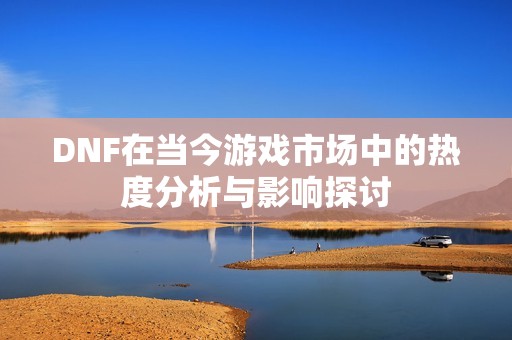 DNF在当今游戏市场中的热度分析与影响探讨