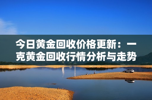 今日黄金回收价格更新：一克黄金回收行情分析与走势预测