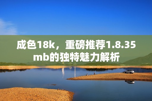 成色18k，重磅推荐1.8.35mb的独特魅力解析