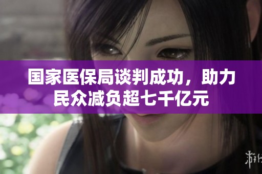 国家医保局谈判成功，助力民众减负超七千亿元