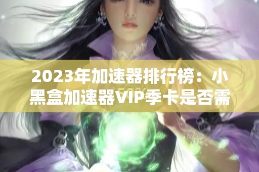 2023年加速器排行榜：小黑盒加速器VIP季卡是否需要付费分析