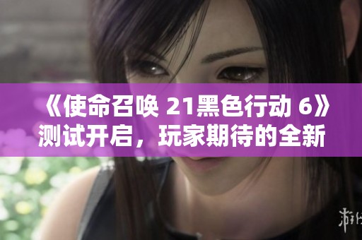《使命召唤 21黑色行动 6》测试开启，玩家期待的全新元素都有哪些？