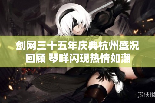 剑网三十五年庆典杭州盛况回顾 琴咩闪现热情如潮