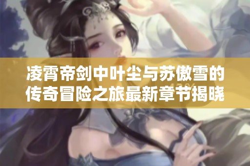凌霄帝剑中叶尘与苏傲雪的传奇冒险之旅最新章节揭晓