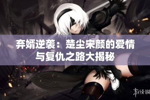 弃婿逆袭：楚尘宋颜的爱情与复仇之路大揭秘