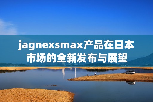 jagnexsmax产品在日本市场的全新发布与展望