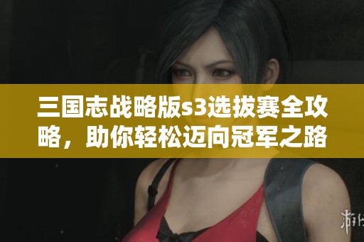 三国志战略版s3选拔赛全攻略，助你轻松迈向冠军之路