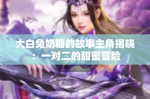 大白兔奶糖的故事主角揭晓：一对二的甜蜜冒险