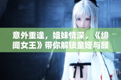 意外重逢，姐妹情深，《绯闻女王》带你解锁童娅与顾重的精彩故事
