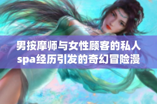 男按摩师与女性顾客的私人spa经历引发的奇幻冒险漫画