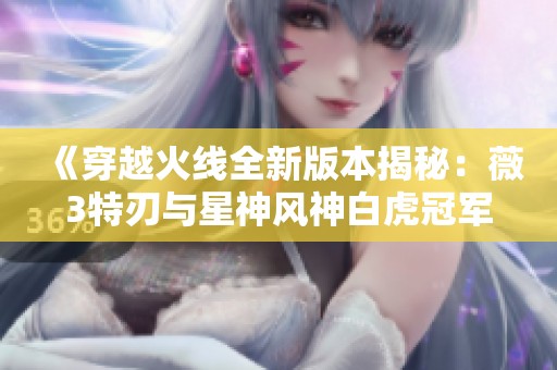 《穿越火线全新版本揭秘：薇3特刃与星神风神白虎冠军武器全攻略》