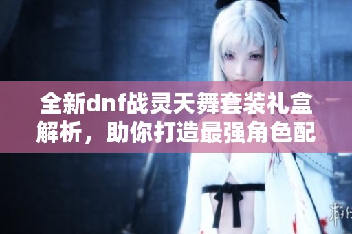 全新dnf战灵天舞套装礼盒解析，助你打造最强角色配置