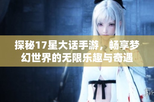 探秘17星大话手游，畅享梦幻世界的无限乐趣与奇遇