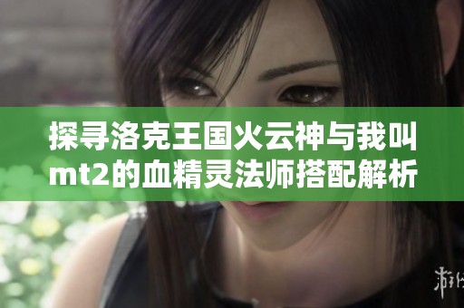 探寻洛克王国火云神与我叫mt2的血精灵法师搭配解析与光遇预言山谷攻略