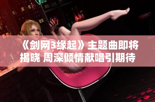 《剑网3缘起》主题曲即将揭晓 周深倾情献唱引期待