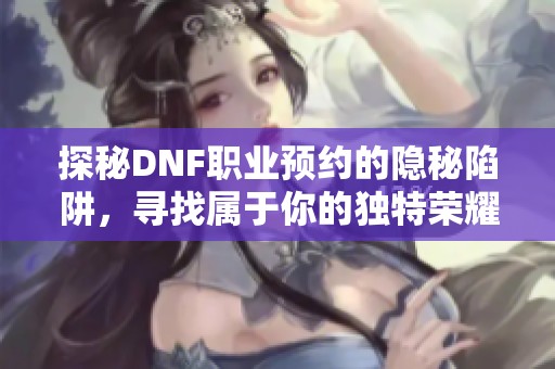 探秘DNF职业预约的隐秘陷阱，寻找属于你的独特荣耀之路