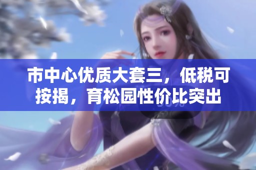 市中心优质大套三，低税可按揭，育松园性价比突出