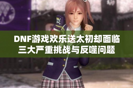 DNF游戏欢乐送太初却面临三大严重挑战与反噬问题