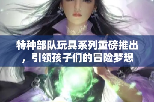 特种部队玩具系列重磅推出，引领孩子们的冒险梦想