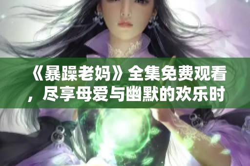 《暴躁老妈》全集免费观看，尽享母爱与幽默的欢乐时光