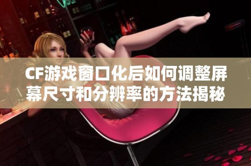 CF游戏窗口化后如何调整屏幕尺寸和分辨率的方法揭秘
